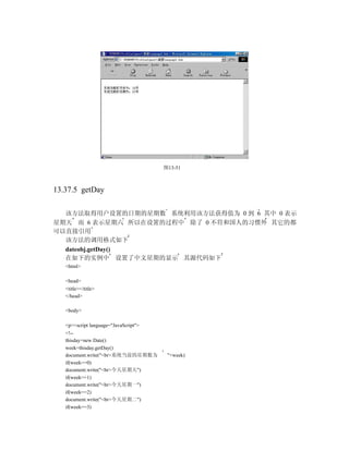 图13-51



13.37.5 getDay

  该方法取得用户设置的日期的星期数 系统利用该方法获得值为 0 到 6 其中 0 表示
星期天 而 6 表示星期六 所以在设置的过程中 除了 0 不符和国人的习惯外 其它的都
可以直接引用
  该方法的调用格式如下
  dateobj.getDay()
  在如下的实例中 设置了中文星期的显示 其源代码如下
   <html>

   <head>
   <title></title>
   </head>

   <body>

   <p><script language="JavaScript">
   <!--
   thisday=new Date()
   week=thisday.getDay()
   document.write("<br>系统当前的星期数为        "+week)
   if(week==0)
   document.write("<br>今天星期天")
   if(week==1)
   document.write("<br>今天星期一")
   if(week==2)
   document.write("<br>今天星期二")
   if(week==3)
 