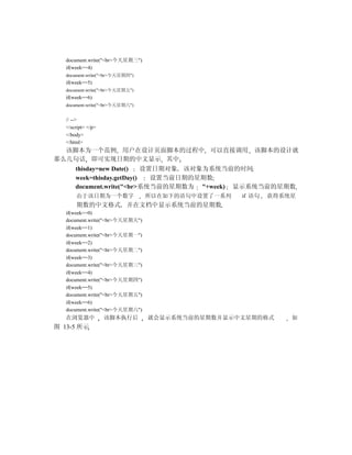 document.write("<br>今天星期三")
   if(week==4)
   document.write("<br>今天星期四")
   if(week==5)
   document.write("<br>今天星期五")
   if(week==6)
   document.write("<br>今天星期六")


   // -->
   </script> </p>
   </body>
   </html>
  该脚本为一个范例 用户在设计页面脚本的过程中 可以直接调用 该脚本的设计就
那么几句话 即可实现日期的中文显示 其中
       thisday=new Date()    设置日期对象 该对象为系统当前的时间
       week=thisday.getDay()   设置当前日期的星期数
       document.write("<br>系统当前的星期数为 "+week) 显示系统当前的星期数
       由于该日期为一个数字                所以在如下的语句中设置了一系列   if 语句   获得系统星
       期数的中文格式 并在文档中显示系统当前的星期数
   if(week==0)
   document.write("<br>今天星期天")
   if(week==1)
   document.write("<br>今天星期一")
   if(week==2)
   document.write("<br>今天星期二")
   if(week==3)
   document.write("<br>今天星期三")
   if(week==4)
   document.write("<br>今天星期四")
   if(week==5)
   document.write("<br>今天星期五")
   if(week==6)
   document.write("<br>今天星期六")
   在浏览器中            该脚本执行后       就会显示系统当前的星期数并显示中文星期的格式        如
图 13-5 所示
 