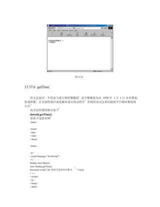 图13-52



13.37.6 getTime

  该方法返回一个代表当前日期的整数值 这个整数值为从 1970 年 1 月 1 日 0 时算起
的毫秒数 在页面的设计或是脚本设计的过程中 常利用该方法来比较两个日期对象值的
大小
  该方法的调用格式如下
  dateobj.getTime()
  请看下边的实例
   <html>

   <head>
   <title>
   </title>
   </head>

   <body>

   <p>
   <script language="JavaScript">
   <!--
   thisday=new Datez()
   time=thisday.getTime()
   document.write("<br>系统当前的时间数为     "+time)
   // -->
   </script>
   </p>
   </body>
   </html>
 