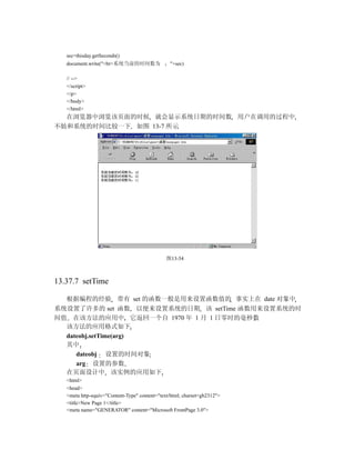 sec=thisday.getSeconds()
   document.write("<br>系统当前的时间数为                "+sec)

   // -->
   </script>
   </p>
   </body>
   </html>
  在浏览器中浏览该页面的时候 就会显示系统日期的时间数 用户在调用的过程中
不妨和系统的时间比较一下 如图 13-7 所示




                                               图13-54



13.37.7 setTime

   根据编程的经验 带有 set 的函数一般是用来设置函数值的 事实上在 date 对象中
系统设置了许多的 set 函数 以便来设置系统的日期 该 setTime 函数用来设置系统的时
间值 在该方法的应用中 它返回一个自 1970 年 1 月 1 日零时的毫秒数
  该方法的应用格式如下
  dateobj.setTime(arg)
  其中
     dateobj 设置的时间对象
     arg 设置的参数
  在页面设计中 该实例的应用如下
   <html>
   <head>
   <meta http-equiv="Content-Type" content="text/html; charset=gb2312">
   <title>New Page 1</title>
   <meta name="GENERATOR" content="Microsoft FrontPage 3.0">
 