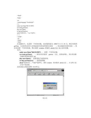 </head>
  <body>
  <p>
  <script language="JavaScript">
  <!--
  setdy=new Date("08/19/1999")
  res=setdy.getTime()
  day=new Date()
  rs=day.setTime(res)
  alert("设置时间 "+rs+"毫秒")
  // -->
  </script>
  </p>
  </body>
  </html>
  在该脚本中 先设置一个时间对象 该对象的值为 1999 年 8 月 19 日                                然后再利用
getTime 方法取得该时间与系统起始时间的毫秒数的比较值                                 将该值赋给设置的变量   然
后再设置一个时间变量 然后调用 window 对象的 alert()方法 显示该时间数
  其中
    setdy=new Date("08/19/1999") 设置一个时间对象
      res=setdy.getTime()          调用时间对象的        gettime 方法    设置毫秒数   然后将该数
      字赋给设置的变量 res
      day=new Date()     设置系统当前的时间
      rs=day.setTime(res)  设置毫秒数
      alert("设置时间           "+rs+"毫秒")    调用 window 的对象的 alert()方法      在文档上显
    示用户的设置
  该页面显示情况如图 13-8 所示




                                         图13-55
 