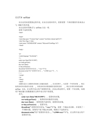 13.37.8 setYear

   该方法用来设置指定的年份 在该方法的应用中 需要设置一个两位数的年份来表示
与 1900 年的差值
   该方法的应用格式与 setTime 方法一样
   请看下边的实例
   <html>

   <head>
   <meta http-equiv="Content-Type" content="text/html; charset=gb2312">
   <title>New Page 1</title>
   <meta name="GENERATOR" content="Microsoft FrontPage 3.0">
   </head>

   <body>

   <p>
   <script language="JavaScript">
   <!--
   setdy=new Date("08/19/1999")
   res=setdy.getYear()
   day=new Date()
   rs=day.setYear(res)
   if(confirm("设置时间年份为            "+res+"年"))
   document.write("用户设置的年份为              "+(1900+res)+"年     ")
   // -->
   </script>
   </p>
   </body>
   </html>
   该脚本是在上面脚本的基础上改编而成的                                   在该实例中             先设置一个时间对象   然后
取得该时间对象的年份值                    再将该时间对象值赋给设置的变量                             然后在利用本例的函数
setYear 方法 在文档中显示用户设置的年份 在显示的过程中 设置一个对话框 如果
用户确认输入的数据就在文档中显示用户的设置
    其中
        setdy=new Date("08/19/1999") 设置时间对象
        res=setdy.getYear()   取得时间对象的年份值
        day=new Date()      设置系统当前时间 设置时间对象
        rs=day.setYear(res)   设置年份
        if(confirm(" 设置时间年份为 "+res+"年")) 设置一个确认对话框 并设置了一
        个判断对象 如果用户按下确定对话框 则执行下边的语句
        document.write("用户设置的年份为       "+(1900+res)+"年") 在文档中显示用户
        设置的年份
 