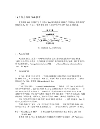 1.4.2 服务器端 Web 技术

  服务器端 Web 应用程序结构主要由 Web 服务器和服务器软件扩展组成 服务器的扩
展技术很多 图 1-4 显示了服务器端 Web 应用程序结构中各种 Web 技术的关系




                             图1-4 服务器端 Web 应用程序结构



1     Web 服务器

     Web 服务器实际上是基于 TCP/IP 的应用程序 它的主要作用就是处理客户端的 HTML
文档中的表单发出的请求 然后将结果返回给客户端的浏览器供用户查看 现在主要的几
种 Web 服务器有        Netscape Enterprise Server NES       Microsoft Internet Information Server
    IIS 和 Apche

2     服务器扩展

     从 Web 服务器自身的角度讲                 它只能在浏览器进行请求的情况下向浏览器提供静态
的 HTML 文档         为了产生动态的          Web 页     需要对 Web 服务器的功能进行扩展                        这些扩
展技术包括 CGI 服务器 API JavaScript 和 Java
   CGI
     CGI 是公用网关接口           Common Gateway Interface      的简称       是在 Web 服务器中使用
外部程序的接口方法             我们可以在服务器上运行 CGI 程序或者脚本来产生动态的 Web                                         内
容供客户端用户查看 通常情况下                    CGI 程序用于在服务器端处理客户端浏览器中的 HTML
文档中的表单请求 CGI 程序或者脚本被放在 Web 服务器中一个特殊的目录之中 它们
接收到客户端的请求 进行处理 然后将结果以 HTML 文档的方式返回到客户端
     CGI 程序的典型应用是用来处理用户发出的数据库查询请求                                    将查询结果以           Web 页
的方式返回给客户端的用户
     在服务器端可用于编写             CGI 程序的程序设计语言很多                    只要是能在服务器端运行的
程序设计语言 不一定要 Web 服务器的支持                                都可以用来编写 CGI 程序 如 Java

C C ++ Visual Basic 或 PHP 在 Unix 操作系统中经常使用 Perl 来编写 CGI 程序
       服务器 API
    服务器 API 是 Web 服务器为编程人员提供的应用程序编程接口 API Application
 