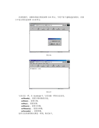 在浏览器中 该脚本的执行情况如图 13-9 所示     当用户按下   确定 按钮后   在窗
口中显示的信息如图 13-10 所示




                      图13-56




                      图13-57

  与该方法一样 在 JavaScript 中 与其功能一样的方法还有
    setMonth() 设置日期对象的月份
    setDate() 设置日期
    setDay() 设置星期
    setHours() 设置小时数
    setMinutes() 设置分钟数
    setSeconds() 设置秒数
  这些方法的调用格式都是一样的 格式如下
 
