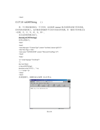 </html>


13.37.10 toGMTString

  将一个日期对象转换为一个字符串 这是按照 internet 格式设置的对象字符串的值
在时间的对象转换上 也许随着系统操作平台的不同而有所变换 但一般的字符串格式为
 星期 月 日 年 时 分 秒
  该方法的使用格式如下
  dateobj.toGMTString()
  应用示例如下
   <html>
   <head>
   <meta http-equiv="Content-Type" content="text/html; charset=gb2312">
   <title>New Page 1</title>
   <meta name="GENERATOR" content="Microsoft FrontPage 3.0">
   </head>
   <body>

   <p><script language="JavaScript">
   <!--
   day=new Date()
   rs=day.toGMTString()
   document.write("时间为       "+rs)
   // --></script></p>
   </body>
   </html>
   在浏览器中 该脚本显示如图 13-12 所示




                                               图13-59
 