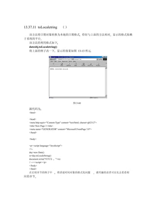 13.37.11 toLocaletring

  该方法将日期对象转换为本地的日期格式 恰好与上面的方法相对 显示的格式依赖
于系统的平台
  该方法的利用格式如下
  dateobj.toLocaletring()
  将上面的例子改一下 显示的效果如图 13-13 所示




                                               图13-60

   源代码为
   <html>

   <head>
   <meta http-equiv="Content-Type" content="text/html; charset=gb2312">
   <title>New Page 1</title>
   <meta name="GENERATOR" content="Microsoft FrontPage 3.0">
   </head>

   <body>

   <p><script language="JavaScript">
   <!--
   day=new Date()
   rs=day.toLocaleString()
   document.write("时间为       "+rs)
   // --></script></p>
   </body>
   </html>
   在后续章节的例子中                   将讲述时间对象的格式化问题                          感兴趣的读者可以先去看看相
应的章节
 