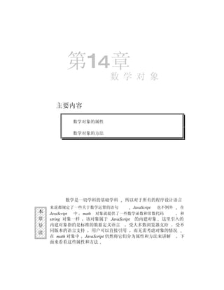 第14章
                               数 学 对 象


       主要内容

                 数学对象的属性

                 数学对象的方法




             数学是一切学科的基础学科          所以对于所有的程序设计语言
    来说都规定了一些关于数学运算的语句                JavaScript   也不例外   在
本   JavaScript   中   math   对象就提供了一些数学函数和常数代码            和
章   string 对象一样 该对象属于 JavaScript 的内建对象 这里引入的
导   内建对象指的是标准的数据定义语言           受大多数浏览器支持   受不
读   同版本的语言支持      用户可以直接引用       而无需考虑对象的情况
    在 math 对象中 JavaScript 仍然将它们分为属性和方法来讲解   下
    面来看看这些属性和方法
 