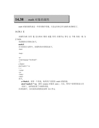 14.38             math 对象的属性

   math 对象的属性就是一些常用数学常数 只是这里将它作为属性来讲解罢了

14.38.1 E

   该属性为欧 拉常 数 是自然对 数的 底数 常用 在数学运 算中 这 个数 的值一般 为
2.71828
    该函数的引用格式如下
    math.E
    在页面设计过程中 该属性的应用情况如下
   <html>

   <body>

   <p>
   <script language="JavaScript">
   <!--
   a=Math.E
   alert("math.E="+a)
   // -->
   </script>
   </p>
   </body>
   </html>
   其中
     a=Math.E 设置一个变量 取得用户设置的 math 对象的值
     alert("math.E="+a) 调用 window 对象的 alert 方法 将用户设置的值显示在
     页面上 这样就设置了该属性的值
   在浏览器中 该页面的表现情况如图 14-1 所示
 