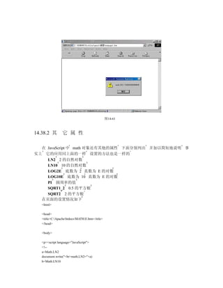 图14-61



14.38.2 其        它 属 性

  在 JavaScript 中 math 对象还有其他的属性 下面分别列出 并加以简短地说明 事
实上 它的应用同上面的一样 设置的方法也是一样的
    LN2 2 的自然对数
    LN10 10 的自然对数
    LOG2E 底数为 2 真数为 E 的对数
    LOG10E 底数为 10 真数为 E 的对数
    PI 圆周率的值
    SQRT1_2 0.5 的平方根
    SQRT2 2 的平方根
  在页面的设置情况如下
   <html>

   <head>
   <title>C:ApachehtdocsMATH.E.htm</title>
   </head>

   <body>

   <p><script language="JavaScript">
   <!--
   a=Math.LN2
   document.write("<br>math.LN2="+a)
   b=Math.LN10
 