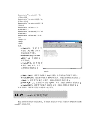document.write("<br>math.LN10="+b)
  c=Math.LOG2E
  document.write("<br>math.LLOG2E="+c)
  d=Math.LOG10E
  document.write("<br>math.LLOG10E="+d)
  f=Math.PI
  document.write("<br>math.PI="+f)
  g=Math.SQRT1_2
  document.write("<br>math.SQRT1-2="+g)
  h=Math.SQRT2
  document.write("<br>math.SQRT2="+h)
  // -->
  </script> </p>
  </body>
  </html>
  其中
    a=Math.LN2 设 置 数 学
    对象的 LN2 属性 并将该
    值赋给设置的变量 a
    document.write("<br>mat
    h.LN2="+a) 在文档中显
    示设置的值
    b=Math.LN10 设 置 数 学
    对象的 LN10 属性 并将
    该值赋给设置的变量 b

                                          图14-62

    c=Math.LOG2E 设置数学对象的 Log2E 属性 并将该值赋给设置的变量 c
    d=Math.LOG10E 设置数学对象的 LOG10E 属性 并将该值赋给设置的变量 d
    f=Math.PI 设置数学对象的 PI 属性 并将该值赋给设置的变量 f
    g=Math.SQRT1_2 设置数学对象的 SQRT1-2 属性 并将该值赋给设置的变量 g
    h=Math.SQRT2 设置数学对象的 SQRT2 属性 并将该值赋给设置的变量 h
  在浏览器中 该页面的显示情况如图 14-2 所示



14.39           math 对象的方法

  数学对象的方法是常用的函数库 在设置页面的过程中可以直接引用系统设置的函数
  属性对象的方法
 