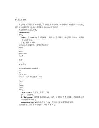 14.39.1 abs

  该方法求用户设置数的绝对值 在利用该方法的时候 如果用户设置的数为一个负数
那么就可以利用该方法将该数值转换为相应的正数形式
  该方法的调用方式如下
  Math.abs(arg)
  其中
    Math 是 JavaScript 内建的对象 该值为一个关键字 在使用的过程中 必须跟
     在方法的前面
    Arg 设置的参数
  在页面的设置过程中 调用的情况如下
   <html>

   <head>
   <title></title>
   </head>

   <body>

   <p>a=-5</p>

   <p><script language="JavaScript">
   <!--
   a=-5
   b=Math.abs(a)
   document.write("a 的绝对值为         "+b)
   // -->
   </script>
   </p>
   </body>
   </html>
   其中
     <p>a=-5</p> 在页面中设置一个数
     a=-5 设置参数
     b=Math.abs(a) 调用数学对象的 abs 方法 处理用户设置的参数 然后将取得值
     赋给设置的变量 b
     document.write("a 的绝对值为 "+b) 在页面中显示设置的变量值
   在浏览器中 该页面的表现情况如图 14-3 所示
 