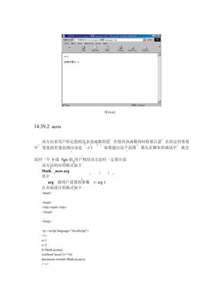 图14-63



14.39.2 acos

  该方法求用户给定值的反余弦函数的值 在使用该函数的时候要注意 在给定的变量
中 变量的有效范围应该是 -1 1 如果超出这个范围 那么在脚本的调试中 就会

返回一个 0 或 Nan 值 用户利用该方法时一定要注意
  该方法的应用格式如下
  Math．acos arg
  其中
    arg 指用户设置的参数 1- arg 1
  在页面设计的格式如下
   <html>

   <head>
   <title>math</title>
   </head>

   <body>

   <p><script language="JavaScript">
   <!--
   a=1
   c=2
   b=Math.acos(a)
   confirm("acos(1)="+b)
   document.write(b=Math.acos(c))
   // -->
 
