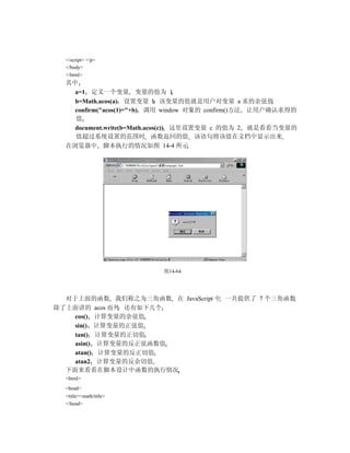 </script> </p>
  </body>
  </html>
  其中
    a=1 定义一个变量 变量的值为 1
    b=Math.acos(a) 设置变量 b 该变量的值就是用户对变量 a 求的余弦值
    confirm("acos(1)="+b) 调用 window 对象的 confirm()方法 让用户确认求得的
    值
    document.write(b=Math.acos(c)) 这里设置变量 c 的值为 2 就是看看当变量的
    值超过系统设置的范围时 函数返回的值 该语句将该值在文档中显示出来
  在浏览器中 脚本执行的情况如图 14-4 所示




                          图14-64




  对于上面的函数 我们称之为三角函数 在 JavaScript 中 一共提供了 7 个三角函数
除了上面讲的 acos 而外 还有如下几个
    cos() 计算变量的余弦值
    sin() 计算变量的正弦值
    tan() 计算变量的正切值
    asin() 计算变量的反正弦函数值
    atan() 计算变量的反正切值
    atan2 计算变量的反余切值
  下面来看看在脚本设计中函数的执行情况
  <html>
  <head>
  <title><math/title>
  </head>
 