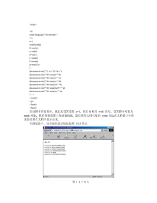 <body>

  <p>
  script language="JavaScript">
  <!--
  a=1
  with(Math){
  b=cos(a)
  c=sin(a)
  d=tan(a)
  e=asin(a)
  f=atan(a)
  g=atan2(a)
  }
  document.write("当 a=1 时<br>")
  document.write("<br>cos(a)="+b)
  document.write("<br>sin(a)="+c)
  document.write("<br>tan(a)="+d)
  document.write("<br>atan(a)="+f)
  document.write("<br>atan2(a,0)="+g)
  document.write("<br>asin(a)="+e)
  // -->
  </script>
  </p>
  </body>
  </html>
    在该脚本的设置中 我们先设置变量 a=1 然后再利用 with 语句 设置脚本对象为
math 对象 然后分别设置三角函数的值 最后调用文档对象的 write 方法在文档窗口中将
求的结果在文档中显示出来
    在浏览器中 该页面的显示情况如图 14-5 所示




                                        图１４－６５　
 