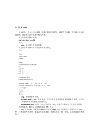 14.39.3 max

  该方法为一个大小比较函数 在设计脚本的过程中 设置两个参数 然后通过该方法
的设置 就会返回两个函数中较大的数
  该方法的调用格式如下
  math.max(arg1,arg2)
  其中
     arg 表示用户设置的参数
  该方法在页面脚本中设计的应用格式如下
   <html>

   <head>
   <title></title>
   </head>

   <body>
   <script language="JavaScript">
   <!--
   arg1=12
   arg2=13
   arg3=10

   a=Math.max(12,13)
   b=Math.max(arg2,arg3)

   document.write("12 与 13 中较大的为    "+a)
   document.write("<br>13 与 10 中较大的为     "+b)
   / --></script>
   </body>
   </html>
   其中
     arg 系统设置的参数
     a=Math.max(12,13) 设置变量 将用户比较所得到的值赋给设置的变量 该语句
     获得两个数并比较获得的最大值
    document.write("12 与 13 中较大的为 "+a) 在文档中显示用户比较得到的值
  在浏览器中 脚本运行的情况如图 14-6 所示
  与 max 方法相对 求最小值函数的方法为 min() 该方法的使用与设置方法同 max 一
样 同样设置两个变量 通过该方法的设置 获得其中最小的一个值 该方法的调用格式
如下
 