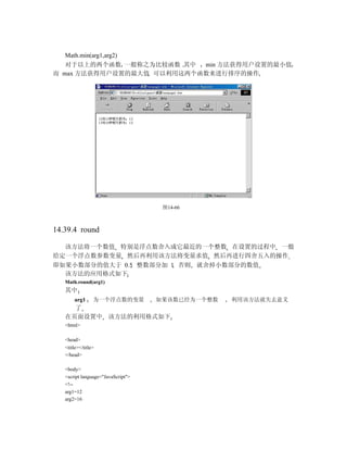 Math.min(arg1,arg2)
   对于以上的两个函数 一般称之为比较函数 其中  min 方法获得用户设置的最小值
而 max 方法获得用户设置的最大值 可以利用这两个函数来进行排序的操作




                                     图14-66



14.39.4 round

  该方法将一个数值 特别是浮点数舍入成它最近的一个整数 在设置的过程中 一般
给定一个浮点数参数变量 然后再利用该方法将变量求值 然后再进行四舍五入的操作
即如果小数部分的值大于 0.5 整数部分加 1 否则 就舍掉小数部分的数值
  该方法的应用格式如下
   Math.round(arg1)
   其中
       arg1      为一个浮点数的变量          如果该数已经为一个整数   利用该方法就失去意义
     了
   在页面设置中 该方法的利用格式如下
   <html>

   <head>
   <title></title>
   </head>

   <body>
   <script language="JavaScript">
   <!--
   arg1=12
   arg2=16
 
