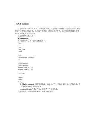 14.39.5 random

  该方法产生一个位于 0 和 1 之间的随机数 该方法在一些测验设置中是相当有效的
系统可以调用该函数方法 随机地产生试题 然后让用户作答 也可以设置随机的效果
显示页面的欢迎词等等信息
  该方法的调用格式如下
  Math.random()
  在页面设计中 脚本的调用情况如下
   <html>

   <head>
   <title></title>
   </head>

   <body>
   <script language="JavaScript">
   <!--

   b=Math.random()
   c=Math.random()
   document.write("<br>"+b)
   document.write("<br>"+c)

   / --></script>

   </body>
   </html>
   其中
     b=Math.random() 设置随机效果 该语句产生一个为 0 到 1 之间的随机数 并
     将该数值赋给设置的变量 b
     document.write("<br>"+b) 在文档中写出该结果
   在浏览器中 该页面的表现情况如图 14-9 所示
 