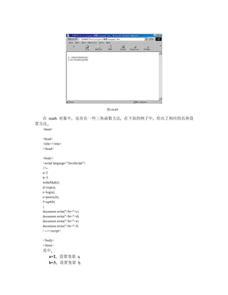 图14-69

  在 math 对象中            还存在一些三角函数方法 在下面的例子中 给出了相应的具体设
置方法
  <html>

  <head>
  <title></title>
  </head>

  <body>
  <script language="JavaScript">
  <!--
  a=2
  b=3
  with(Math){
  d=exp(a);
  c=log(a);
  e=pow(a,b);
  f=sqrt(b)
  }
  document.write("<br>"+c)
  document.write("<br>"+d)
  document.write("<br>"+e)
  document.write("<br>"+f)
  / --></script>

  </body>
  </html>
  其中
    a=2 设置变量 a
    b=3 设置变量 b
 