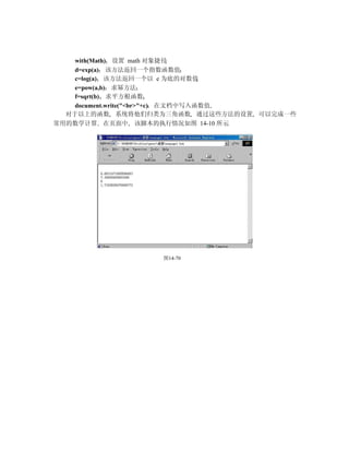 with(Math) 设置 math 对象捷径
    d=exp(a) 该方法返回一个指数函数值
    c=log(a) 该方法返回一个以 e 为底的对数值
    e=pow(a,b) 求幂方法
    f=sqrt(b) 求平方根函数
    document.write("<br>"+c) 在文档中写入函数值
  对于以上的函数 系统将他们归类为三角函数 通过这些方法的设置 可以完成一些
常用的数学计算 在页面中 该脚本的执行情况如图 14-10 所示




                 图14-70
 