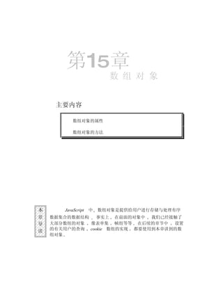 第15章
                          数 组 对 象


     主要内容

           数组对象的属性

           数组对象的方法




本      JavaScript   中   数组对象是提供给用户进行存储与处理有序
章   数据集合的数据结构   事实上 在前面的对象中 我们已经接触了
导   大部分数组的对象  像表单集 帧组等等 在后续的章节中    设置
读   的有关用户的查询 cookie 数组的实现 都要使用到本章讲到的数
    组对象
 