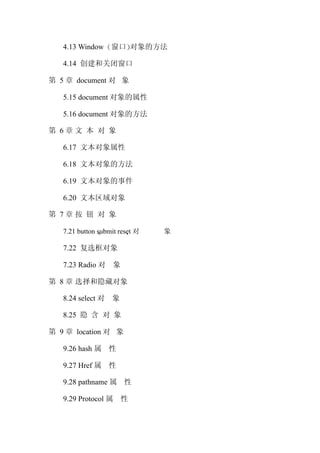 4.13 Window 窗口 对象的方法

   4.14 创建和关闭窗口

第 5 章 document 对 象

   5.15 document 对象的属性

   5.16 document 对象的方法

第 6章文 本 对 象

   6.17 文本对象属性

   6.18 文本对象的方法

   6.19 文本对象的事件

   6.20 文本区域对象

第 7章按 钮 对 象

   7.21 button submit reset 对   象

   7.22 复选框对象

   7.23 Radio 对 象

第 8 章 选择和隐藏对象

   8.24 select 对 象

   8.25 隐 含 对 象

第 9 章 location 对 象

   9.26 hash 属 性

   9.27 Href 属 性

   9.28 pathname 属 性

   9.29 Protocol 属 性
 