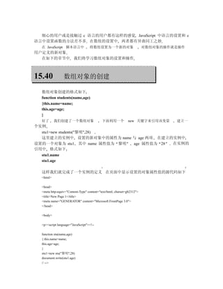 细心的用户或是接触过 c 语言的用户都有这样的感觉 JavaScript 中语言的设置和 c
语言中设置函数的方法差不多 在数组的设置中 两者都有异曲同工之妙
  在 JavaScript 脚本语言中               将数组设置为一个新的对象                          对数组对象的操作就是操作
用户定义的新对象
  在如下的章节中 我们将学习数组对象的设置和操作



15.40            数组对象的创建

  数组对象创建的格式如下
  function students(name,age)
  {this.name=name;
  this.age=age;
  }
  好了       我们创建了一个数组对象                      下面利用一个            new 关键字来引用该变量       建立一
个实例
  stu1=new students("黎明",28)
  这里建立的实例中 设置的新对象中的属性为 name 与 age 两项 在建立的实例中
设置的一个对象为 stu1 其中 name 属性值为 黎明 age 属性值为 28 在实例的
引用中 格式如下
  stu1.name
  stu1.age

  这样我们就完成了一个实例的定义 在页面中显示设置的对象属性值的源代码如下
  <html>

  <head>
  <meta http-equiv="Content-Type" content="text/html; charset=gb2312">
  <title>New Page 1</title>
  <meta name="GENERATOR" content="Microsoft FrontPage 3.0">
  </head>

  <body>

  <p><script language="JavaScript"><!--

  function stu(name,age)
  { this.name=name;
  this.age=age;
  }
  stu1=new stu("黎明",28)
  document.write(stu1.age)
  // -->
 