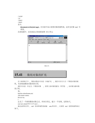 </script>
    </p>
    </body>
    </html>
    其中
      document.write(stu1.age) 在页面中显示设置对象的属性值 这里为对象 stu1 年
      龄值
    在浏览器中 该页面显示的效果如图 15-1 所示




                                     图15-71




15.41               数组对象的扩充

    在上面的例子中                数组对象还可以进一步地扩充            我们可以引入另一个数组对象的属
性   从而构成数组对象间的引用
    我们可以进一步定义一个数组对象                   设置上面对象的源为一所学校             该对象为源对象
的子类
  如
    function school(sname,stu)
    {this.sname=sname;
    this.stu=stu;
    }
    定义了一个新的数组对象之后 再来引用它 建立一个实例 过程如下
    sstu=new school("四川大学",stu1)
    通过这样的引用                stu1 的各种属性值就被      sstu 所应用   在调用 stu1 设置的属性格式
如下
 