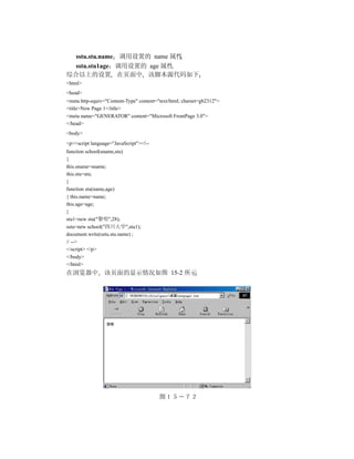 sstu.stu.name 调用设置的 name 属性
  sstu.stu1age 调用设置的 age 属性
综合以上的设置 在页面中 该脚本源代码如下
<html>
<head>
<meta http-equiv="Content-Type" content="text/html; charset=gb2312">
<title>New Page 1</title>
<meta name="GENERATOR" content="Microsoft FrontPage 3.0">
</head>
<body>
<p><script language="JavaScript"><!--
function school(sname,stu)
{
this.sname=sname;
this.stu=stu;
}
function stu(name,age)
{ this.name=name;
this.age=age;
}
stu1=new stu("黎明",28);
sstu=new school("四川大学",stu1);
document.write(sstu.stu.name) ;
// -->
</script> </p>
</body>
</html>
在浏览器中 该页面的显示情况如图 15-2 所示




                                         图１５－７２
 