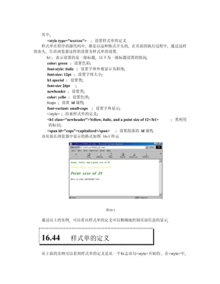 其中
   <style type="text/css"> 设置样式单的定义
  样式单在程序的源代码中 都是以这种格式开头的 在页面的执行过程中 通过这样
的表头 告诉浏览器这样的设置为样式单的设置
   h1 表示设置的是一级标题 以下为一级标题设置的情况
   color: green       设置色彩
   font-style: italic   设置字体外观显示为斜体
   font-size: 12pt     设置字体大小
   h1.special     设置类
   font-size 24pt
   newheader        设置类
   color: yello     设置色泽
   #caps 设置 id 属性
   font-variant: small-caps   设置字体显示
   </style> 结束样式单的定义
   <h1 class="newheader">Yellow, italic, and a point size of 12</h1>       类利用
    的标识
   <span id="caps">capitalized</span>       设置段落的 id 属性
  该页面在浏览器中显示的格式如图 16-1 所示




                                      图16-1


  通过以上的实例 可以看出样式单的定义可以精确地控制页面信息的显示



  16.44           样式单的定义

  从上面的实例可以看到样式单的定义是从一个标志语句<style>开始的                                   在<style>中
 