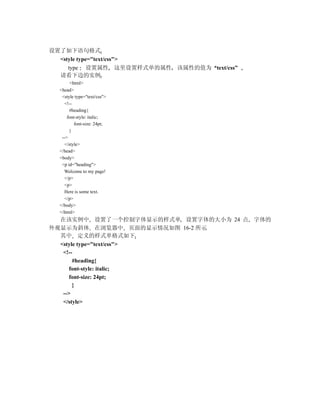 设置了如下语句格式
  <style type="text/css">
     type 设置属性 这里设置样式单的属性 该属性的值为 text/css”
  请看下边的实例
        <html>
  <head>
   <style type="text/css">
     <!--
       #heading{
      font-style: italic;
          font-size: 24pt;
       }
   -->
     </style>
  </head>
  <body>
   <p id="heading">
    Welcome to my page!
     </p>
     <p>
     Here is some text.
     </p>
  </body>
  </html>
  在该实例中 设置了一个控制字体显示的样式单 设置字体的大小为 24 点 字体的
外观显示为斜体 在浏览器中 页面的显示情况如图 16-2 所示
  其中 定义的样式单格式如下
  <style type="text/css">
   <!--
       #heading{
      font-style: italic;
      font-size: 24pt;
       }
   -->
   </style>
 
