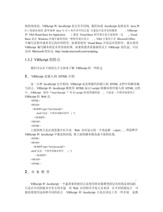展的角度讲 VBScript 和 JavaScript 是完全不同的 我们知道 JavaScript 虽然是从 Java 和
C++发展而来的 但毕竟和 Java 与 C++有许多不同之处 关系也不是非常的紧密                                   VBScript
和 VBA Visual Basic for Application           都是 Visual Basic 程序设计语言家族的一员       Visual
Basic 是在 Windows 环境中最常用的一种程序设计语言                         VBA 主要用于在 Microsoft Office
中编写宏程序或者其它的应用程序 如果你使用 Visual Basic 开发过应用程序 那么使用
VBScript 编写脚本将是非常容易的事 如果你想查看最新的关于 VBScript 的信息 可以
访问 Microsoft 的站点 http://msdn.microsoft.com/scripting

1.5.2 VBScript 的特点

    我们可以从下面的几个方面来了解 VBScript 的一些特点

1    VBScript 是嵌入到 HTML 中的

  这一点和 JavaScript 完全相同 VBScript 也是将源代码嵌入到 HTML 文档中的脚本编
写语言 VBScript 和 JavaScript 都使用 HTML 标记<script>将脚本程序嵌入到 HTML 文档
中   VBScript 使用         text/vbscript   作为<script>的类型属性值       下面是一个简单的使用了
VBScript 的 Web 页
    <HTML>
    <HEAD>
      <SCRIPT type="text/vbscript">
         alert("这是一个简单的脚本程序                  ")
       </SCRIPT>
    </HEAD>
    </HTML>
   上面的例子是在浏览器中打开该 Web 页时显示的一个消息框 alert                                      消息框在
VBScript 和 JavaScript 中都是相同的 将上面的脚本修改成下面的结果
    <HTML>
    <HEAD>
      <SCRIPT type="text/javascript">
     alert("这是一个简单的脚本程序                 ")
        </SCRIPT>
    </HEAD>
    </HTML>


2    对 象 模 型


  VBScript 和 JavaScript 一个最重要的相同点是使用的对象模型的层次结构是相同的
只是在不同的版本中有小的差别 对 Web 应用程序开发人员来讲 在不同的情况下 可
能需要使用这两种不同的语言 VBScript 和 JavaScript 只是在语法上有一些差别 虽然
 