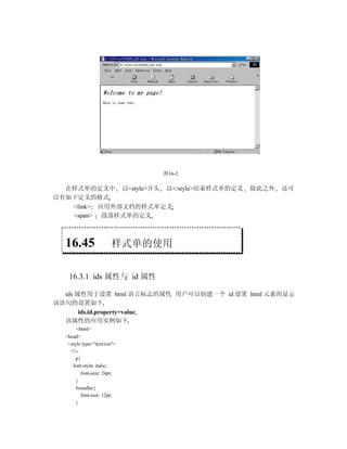 图16-2

  在样式单的定义中 以<style>开头 以</style>结束样式单的定义   除此之外   还可
以有如下定义的格式
   <link> 应用外部文档的样式单定义
   <span> 段落样式单的定义



  16.45                样式单的使用


   16.3.1 ids 属性与 id 属性

  ids 属性用于设置 html 语言标志的属性 用户可以创建一个 id 设置 html 元素的显示
该语句的设置如下
       ids.id.property=value
  该属性的应用实例如下
       <html>
  <head>
   <style type="text/css">
    <!--
       p{
     font-style: italic;
          font-size: 24pt;
       }
       #smaller{
          font-size: 12pt;
       }
 