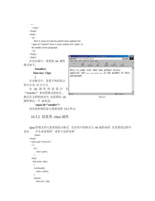 -->
    </style>
  </head>
  <body>
    <p>
       Here is some text that has global styles applied, but
    <span id="smaller">here is some smaller text</span> in
    the middle of this paragraph.
    </p>
  </body>
  </html>
   在该页面中 设置的 ids 属性
格式如下
        #smaller{
      font-size: 12pt;
        }
   在该格式中 设置字体的显示
的大小为 12 点大小
   在 ids 属 性 的 设 置 中 以
 #smalle{ 来设置格式的标头
然后在文档的使用中 为设置的 ids                                             图16-3
属性指定一个 id 标识
        <span id="smaller">
   该页面控制的显示效果如图 16-3 所示

   16.3.2 设置类 class 属性

  class 控制文档元素类别显示格式 在应用中的格式与 ids 属性相同 在设置的过程中
是以 . 开头来设置的 请看下边的实例
       <html>
  <head>
   <style type="text/css">
    <!--
       h1{
          color: green;
       }
    #ital{
     font-style: italic;
       }
       .newheader{
          color: yellow;
       }
       #myid{
          font-size: 12pt;
 