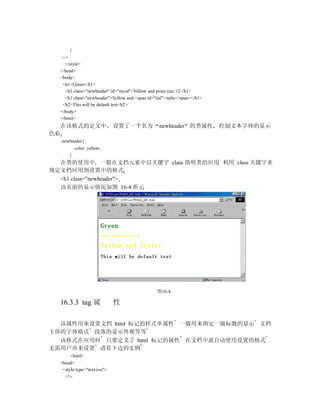 }
   -->
     </style>
  </head>
  <body>
   <h1>Green</h1>
     <h1 class="newheader" id="myid">Yellow and point size 12</h1>
     <h1 class="newheader">Yellow and <span id="ital">italic</span></h1>
   <h2>This will be default text<h2>
  </body>
  </html>
  在该格式的定义中                   设置了一个名为              newheader 的类属性           控制文本字体的显示
色彩
  .newheader{
          color: yellow;
      }
  在类的使用中 一般在文档元素中以关键字 class 指明类的应用 利用 class 关键字来
规定文档应用到设置中的格式
  <h1 class="newheader">
  该页面的显示情况如图 16-4 所示




                                                 图16-4

  16.3.3 tag 属               性

  该属性用来设置文档 html 标记的样式单属性 一般用来指定一级标题的显示 文档
主体的字体格式 段落的显示外观等等
  该格式在应用时 只要定义了 html 标记的属性 在文档中就自动使用设置的格式
无需用户再来设置 请看下边的实例
       <html>
  <head>
   <style type="text/css">
    <!--
 