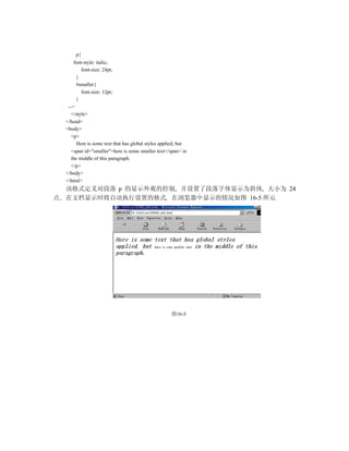 p{
        font-style: italic;
            font-size: 24pt;
          }
          #smaller{
            font-size: 12pt;
          }
     -->
       </style>
    </head>
    <body>
       <p>
          Here is some text that has global styles applied, but
       <span id="smaller">here is some smaller text</span> in
       the middle of this paragraph.
       </p>
    </body>
    </html>
    该格式定义对段落 p 的显示外观的控制 并设置了段落字体显示为斜体 大小为 24
点   在文档显示时将自动执行设置的格式 在浏览器中显示的情况如图 16-5 所示




                                                       图16-5
 