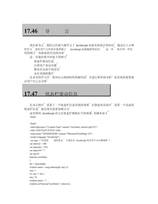 17.46         导                言

  到目前为止 我们已经深入地学习了 JavaScript 动态页面设计的知识                                  通过以上示例
的学习   相信用户已经初步地掌握了                 JavaScript 高级编程的知识            这一章     将介绍一些实
用的例子 巩固前面学过的内容
  这一章我们将介绍如下的例子
    状态栏滚动信息
    计算用户来访次数
    散布在页面中的星星
    永在顶端的图片
  在本章的学习中 将列出示例的特性和源代码 并进行简单的分析 更具体的设置要
由用户自己去分析



17.47         状态栏滚动信息

  在该示例中 设置了一个状态栏信息冒泡的效果 在静态的页面中 设置一个动态的
状态栏信息 就会使页面更加吸引人
  这里利用 JavaScript 语言在状态栏模拟打字的效果 其脚本如下
  <html>

  <head>
  <meta http-equiv="Content-Type" content="text/html; charset=gb2312">
  <title>请看状态栏的变化</title>
  <meta name="GENERATOR" content="Microsoft FrontPage 3.0">
  <script Language="JavaScript">
   var msg = "欢迎你         我的朋友 让我们在 JavaScript 的世界中自由翱翔吧 " ;
  var interval = 100
  var spacelen = 120;
  var space10=" ";
  var seq=0;
  function scrollstr()
  {
  len = msg.length;
  window.status = msg.substring(0, seq+1);
  seq++;
  if ( seq >= len )
  seq = 0;
  window.status = '';
  window.setTimeout("scrollstr();", interval );
 