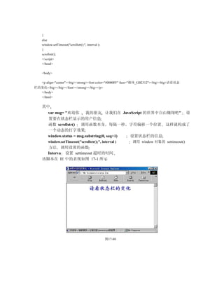 }
    else
    window.setTimeout("scrollstr();", interval );
    }
    scrollstr();
    </script>
    </head>

    <body>

    <p align="center"><big><strong><font color="#0000FF" face="楷体_GB2312"><big><big>请看状态
栏的变化</big></big></font></strong></big></p>
  </body>
  </html>

    其中
        var msg= "欢迎你        我的朋友 让我们在 JavaScript 的世界中自由翱翔吧" 设
        置要在状态栏显示的用户信息
        函数 scrollstr() 调用函数本身 每隔一秒 字符偏移一个位置 这样就构成了
        一个动态的打字效果
        window.status = msg.substring(0, seq+1) 设置状态栏的信息
        window.setTimeout("scrollstr();", interval )         调用 window 对象的 settimeout()
      方法 调用设置的函数
      Interva 设置 settimeout 超时的时间
    该脚本在 IE 中的表现如图 17-1 所示




                                                    图17-80
 