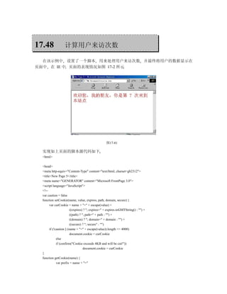 17.48              计算用户来访次数

  在该示例中 设置了一个脚本 用来处理用户来访次数 并最终将用户的数据显示在
页面中 在 IE 中 页面的表现情况如图 17-2 所示




                                                    图17-81

  实现如上页面的脚本源代码如下
  <html>

  <head>
  <meta http-equiv="Content-Type" content="text/html; charset=gb2312">
  <title>New Page 5</title>
  <meta name="GENERATOR" content="Microsoft FrontPage 3.0">
  <script language="JavaScript">
  <!--
  var caution = false
  function setCookie(name, value, expires, path, domain, secure) {
        var curCookie = name + "=" + escape(value) +
                          ((expires) ? "; expires=" + expires.toGMTString() : "") +
                          ((path) ? "; path=" + path : "") +
                          ((domain) ? "; domain=" + domain : "") +
                          ((secure) ? "; secure" : "")
        if (!caution || (name + "=" + escape(value)).length <= 4000)
                          document.cookie = curCookie
              else
              if (confirm("Cookie exceeds 4KB and will be cut!"))
                                     document.cookie = curCookie
  }
  function getCookie(name) {
              var prefix = name + "="
 