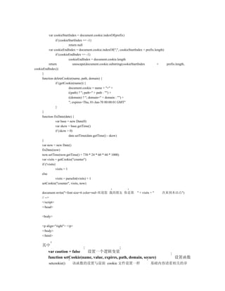 var cookieStartIndex = document.cookie.indexOf(prefix)
                  if (cookieStartIndex == -1)
                             return null
           var cookieEndIndex = document.cookie.indexOf(";", cookieStartIndex + prefix.length)
                  if (cookieEndIndex == -1)
                             cookieEndIndex = document.cookie.length
           return               unescape(document.cookie.substring(cookieStartIndex      +     prefix.length,
cookieEndIndex))
     }
     function deleteCookie(name, path, domain) {
                  if (getCookie(name)) {
                             document.cookie = name + "=" +
                             ((path) ? "; path=" + path : "") +
                             ((domain) ? "; domain=" + domain : "") +
                             "; expires=Thu, 01-Jan-70 00:00:01 GMT"
                  }
     }
     function fixDate(date) {
                  var base = new Date(0)
                  var skew = base.getTime()
                  if (skew > 0)
                             date.setTime(date.getTime() - skew)
     }
     var now = new Date()
     fixDate(now)
     now.setTime(now.getTime() + 730 * 24 * 60 * 60 * 1000)
     var visits = getCookie("counter")
     if (!visits)
                  visits = 1
     else
                  visits = parseInt(visits) + 1
     setCookie("counter", visits, now)

     document.write("<font size=6 color=red>欢迎您 我的朋友 你是第                  " + visits + "    次来到本站点")
     // -->
     </script>
     </head>

     <body>

     <p align="right"> </p>
     </body>
     </html>

     其中
          var caution = false  设置一个逻辑变量
          function setCookie(name, value, expires, path, domain, secure)                             设置函数
          setcookie()      该函数的设置与前面 cookie 文件设置一样                                   基础内容请看相关的章
 