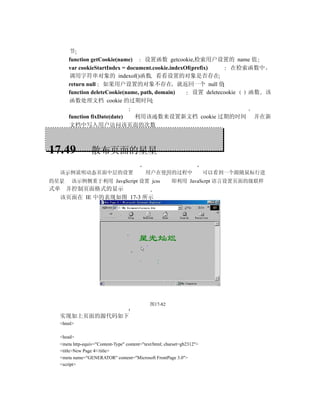 节
      function getCookie(name)     设置函数 getcookie,检索用户设置的 name 值
      var cookieStartIndex = document.cookie.indexOf(prefix)      在检索函数中
      调用字符串对象的 indexof()函数 看看设置的对象是否存在
      return null 如果用户设置的对象不存在 就返回一个 null 值
      function deleteCookie(name, path, domain)      设置 deletecookie 函数 该
      函数处理文档 cookie 的过期时间

      function fixDate(date) 利用该函数来设置新文档 cookie 过期的时间                             并在新
      文档中写入用户访问该页面的次数



17.49            散布页面的星星

  该示例说明动态页面中层的设置                           用户在使用的过程中                     可以看到一个跟随鼠标行进
的星星    该示例侧重于利用 JavaScript 设置 jcss                      即利用 JavaScrpt 语言设置页面的级联样
式单 并控制页面格式的显示
  该页面在 IE 中的表现如图 17-3 所示




                                              图17-82

  实现如上页面的源代码如下
  <html>

  <head>
  <meta http-equiv="Content-Type" content="text/html; charset=gb2312">
  <title>New Page 4</title>
  <meta name="GENERATOR" content="Microsoft FrontPage 3.0">
  <script>
 