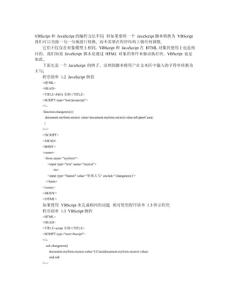 VBScript 和 JavaScript 的编程方法不同 但如果要将一个 JavaScript 脚本转换为 VBScript
我们可以直接一句一句地进行转换 而不需要在程序结构上做任何调整
   它们不仅仅在对象模型上相同 VBScript 和 JavaScript 在 HTML 对象的使用上也是相
同的 我们知道 JavaScript 脚本是通过 HTML 对象的事件来驱动执行的 VBScript 也是
如此
   下面先是一个 JavaScript 的例子 该例的脚本将用户在文本区中输入的字符串转换为
大写
   程序清单 1.2 JavaScript 例程
   <HTML>
   <HEAD>
   <TITLE>JAVA 实例</TITLE>
   <SCRIPT type="text/javascript">
   <!--
   function changetext(){
     document.myform.mytext.value=document.myform.mytext.value.toUpperCase()
    }
   //-->
   </SCRIPT>
   </HEAD>
   <BODY>
   <center>
    <form name="myform">
         <input type="text" name="mytext">
             <br>
         <input type="button" value="转换大写" onclick="changetext()">
        </form>
   </center>
   </BODY>
   </HTML>
   如果使用 VBScript 来完成相同的功能 则可使用程序清单 1.3 所示程序
   程序清单 1.3 VBScript 例程
   <HTML>
   <HEAD>
   <TITLE>script 实例</TITLE>
   <SCRIPT type="text/vbscript">
   <!--
        sub changetext()
           document.myform.mytext.value=UCase(document.myform.mytext.value)
           end sub
   //-->
 