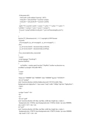 if (document.all){
   eval("yydiv=yydiv.replace(/.layers/gi, '.all')");
   eval(yydiv+".style.pixelTop="+(yynexty+yytop));
   eval(yydiv+".style.pixelLeft="+(yynextx+yyleft));
   }
 argStr='YY_Layerfx('+yyleft+','+yytop+',"'+yyfnx+'","'+yyfny+'","'+yydiv+'",'
+yybilder+','+yyloop+','+yyto+','+yycnt+','+yystep+')';
 if (yycnt<=yystep*yybilder){eval(yydiv+".yyto=setTimeout(argStr,yyto)");}
 }

}
function YY_Mousetrace(evnt) { //v1.2 copyright (c)1999 Yaromat
 if (yyns4)
  {if (evnt.pageX) {yy_ml=evnt.pageX; yy_mt=evnt.pageY;} }
 else{
   yy_ml=(event.clientX + document.body.scrollLeft);
   yy_mt=(event.clientY + document.body.scrollTop);
  }
 if (yy_tracescript)eval(yy_tracescript)
}
</script>
<script language="JavaScript">
function PopWin()
{
    var PopWin = window.open("new.htm","PopWin","toolbar=no,directries=no,
scrollBars=yes,height=350,width=400");
}
</script>
</head>

<body text="#000000" link="#000080" vlink="#000080" bgcolor="#C0C0C0">
<div id="tooltip2"
style="position:absolute;visibility:hidden;clip:rect(0 150 50 0);width:150px;
background-color:lightyellow"><layer name="nstip" width="1000px" bgColor="lightyellow">
</layer>
</div>

<p align="center"><br>
<br>
</p>
<div id="yyd0"
style="position:absolute; left:10px; top:50px; width:3px; height:3px; z-index:1;
 background-color: #19636c; layer-background-color: #19636c; border: 1px none #000000;
clip: rect(0 3 3 0)"></div><div
id="yyd1"
style="position:absolute; left:20px; top:50px; width:3px; height:3px; z-index:1;
 background-color: #708574; layer-background-color: #708574; border: 1px none #000000;
 clip: rect(0 3 3 0)"></div><div
 