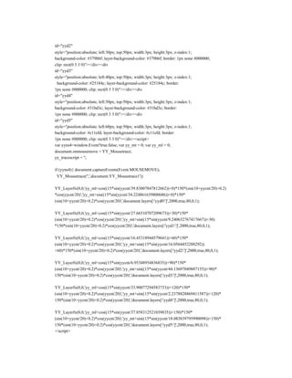 id="yyd2"
style="position:absolute; left:30px; top:50px; width:3px; height:3px; z-index:1;
background-color: #379bbf; layer-background-color: #379bbf; border: 1px none #000000;
clip: rect(0 3 3 0)"></div><div
id="yyd3"
style="position:absolute; left:40px; top:50px; width:3px; height:3px; z-index:1;
 background-color: #25184c; layer-background-color: #25184c; border:
1px none #000000; clip: rect(0 3 3 0)"></div><div
id="yyd4"
style="position:absolute; left:50px; top:50px; width:3px; height:3px; z-index:1;
background-color: #31bd3c; layer-background-color: #31bd3c; border:
1px none #000000; clip: rect(0 3 3 0)"></div><div
id="yyd5"
style="position:absolute; left:60px; top:50px; width:3px; height:3px; z-index:1;
background-color: #c11efd; layer-background-color: #c11efd; border:
1px none #000000; clip: rect(0 3 3 0)"></div><script>
var yyns4=window.Event?true:false; var yy_mt = 0; var yy_ml = 0;
document.onmousemove = YY_Mousetrace;
yy_tracescript = '';

if (yyns4){ document.captureEvents(Event.MOUSEMOVE);
 YY_Mousetrace('',',document.YY_Mousetrace1')}

YY_Layerfx(0,0,'yy_ml+cos((15*sin(yycnt/39.83007847812662))+0)*150*(sin(10+yycnt/20)+0.2)
*cos(yycnt/20)','yy_mt+sin((15*sin(yycnt/34.224861639800686))+0)*150*
(sin(10+yycnt/20)+0.2)*cos(yycnt/20)','document.layers['yyd0']',2000,true,80,0,1);

YY_Layerfx(0,0,'yy_ml+cos((15*sin(yycnt/27.66510707209673))+30)*150*
(sin(10+yycnt/20)+0.2)*cos(yycnt/20)','yy_mt+sin((15*sin(yycnt/9.240632767417667))+30)
*150*(sin(10+yycnt/20)+0.2)*cos(yycnt/20)','document.layers['yyd1']',2000,true,80,0,1);

YY_Layerfx(0,0,'yy_ml+cos((15*sin(yycnt/16.45318944579641))+60)*150*
(sin(10+yycnt/20)+0.2)*cos(yycnt/20)','yy_mt+sin((15*sin(yycnt/16.0564452288292))
+60)*150*(sin(10+yycnt/20)+0.2)*cos(yycnt/20)','document.layers['yyd2']',2000,true,80,0,1);

YY_Layerfx(0,0,'yy_ml+cos((15*sin(yycnt/6.95348954836835))+90)*150*
(sin(10+yycnt/20)+0.2)*cos(yycnt/20)','yy_mt+sin((15*sin(yycnt/44.13697049887155))+90)*
150*(sin(10+yycnt/20)+0.2)*cos(yycnt/20)','document.layers['yyd3']',2000,true,80,0,1);

YY_Layerfx(0,0,'yy_ml+cos((15*sin(yycnt/33.90077294583733))+120)*150*
(sin(10+yycnt/20)+0.2)*cos(yycnt/20)','yy_mt+sin((15*sin(yycnt/2.2378828869411587))+120)*
150*(sin(10+yycnt/20)+0.2)*cos(yycnt/20)','document.layers['yyd4']',2000,true,80,0,1);

YY_Layerfx(0,0,'yy_ml+cos((15*sin(yycnt/37.858312521039835))+150)*150*
(sin(10+yycnt/20)+0.2)*cos(yycnt/20)','yy_mt+sin((15*sin(yycnt/18.083839795990098))+150)*
150*(sin(10+yycnt/20)+0.2)*cos(yycnt/20)','document.layers['yyd5']',2000,true,80,0,1);
</script>
 