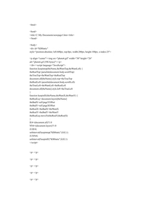 <html>

<head>
<title>C:My Documentsnewpage1.htm</title>
</head>

<body>
<div id="KBStatic"
style="position:absolute; left:600px; top:0px; width:200px; height:100px; z-index:25">

<p align="center"><img src="photo6.gif" width="30" height="26"
alt="photo6.gif (596 bytes)"></p>
</div><script language="JavaScript">
function keepintop(theName,theWantTop,theWantLeft) {
theRealTop=parseInt(document.body.scrollTop)
theTrueTop=theWantTop+theRealTop
document.all[theName].style.top=theTrueTop
theRealLeft=parseInt(document.body.scrollLeft)
theTrueLeft=theWantLeft+theRealLeft
document.all[theName].style.left=theTrueLeft
}
function keepinIE(theName,theWantX,theWantY) {
theRealLay=document.layers[theName]
theBadX=self.pageYOffset
theBadY=self.pageXOffset
theRealX=theBadX+theWantX
theRealY=theBadY+theWantY
theRealLay.moveTo(theRealY,theRealX)
}
IE4=(document.all)?1:0
NN4=(document.layers)?1:0
if (IE4)
setInterval('keepintop("KBStatic",0,0)',1)
if (NN4)
setInterval('keepinIE("KBStatic",0,0)',1)
</script>



<p> </p>

<p> </p>

<p> </p>

<p> </p>

<p> </p>
 