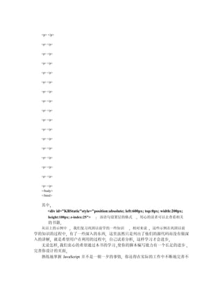 <p> </p>

  <p> </p>


  <p> </p>


  <p> </p>


  <p> </p>


  <p> </p>


  <p> </p>


  <p> </p>


  <p> </p>


  <p> </p>


  <p> </p>


  <p> </p>


  <p> </p>


  <p> </p>


  <p> </p>


  <p> </p>


  <p> </p>
  </body>
  </html>


  其中
    <div id="KBStatic"style="position:absolute; left:600px; top:0px; width:200px;
      height:100px; z-index:25">   该语句设置层的格式            用心的读者可以去查看相关
      的书籍
  从以上的示例中            我们复习巩固以前学的一些知识                 相对来说       这些示例在巩固以前
学的知识的过程中 有了一些深入的东西 这里虽然只是列出了他们的源代码而没有做深
入的讲解 就是希望用户在利用的过程中 自己试着分析 这样学习才会进步
  无论怎样 我们衷心的希望通过本书的学习 使你的脚本编写能力有一个长足的进步
完善你设计的页面
  熟练地掌握 JavaScript 并不是一朝一夕的事情 你还得在实际的工作中不断地完善不
 