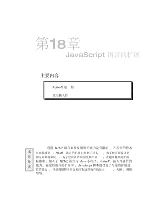 第18章
                   JavaScript 语言的扩展


     主要内容

           ActiveX 通   信

           调用插入件




         利用 HTML 语言来开发页面的能力是有限的     在所谓的静态
本   页面领域里  HTML 语言的扩展已经到了尽头      为了使页面设计更
章   加专业和简单化   为了使设计的页面更加丰富       在越来越多的扩展
导   标准中 加入了 HTML 语言与 Java 小程序 ActiveX 插入件通信的
读   能力 在这些语言的扩展中 JavaScript 脚本也设置了与这些扩展通
    信的能力   以便利用脚本语言来控制这些物件的显示        关闭   调用
    等等
 