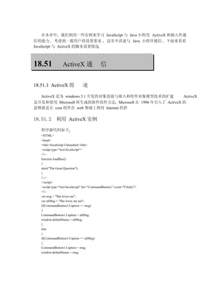 在本章中 我们利用一些实例来学习 JavaScript 与 Java 小程序 ActiveX 和插入件通
信的能力 考虑到一般用户的设置要求 这里不讲述与 Java 小程序通信 下面来看看
JavaScript 与 ActiveX 的脚本设置情况



18.51             ActiveX 通                  信


18.51.1 ActiveX 简               述

   ActiveX 是为 windows 3.1 开发的对象连接与嵌入和组件对象模型技术的扩展                          ActiveX
是开发和使用 Microsoft 所生成的软件组件方法 Microsoft 在 1996 年引入了 ActiveX 的
意图就是让 com 组件在 web 领域上利用 Internet 控件

18.51.2      利用 ActiveX 实例

   程序源代码如下
   <HTML>
   <head>
   <title>JavaScript Unleashed</title>
   <script type="text/JavaScript">
   <!--
   function loadBox()
   {
   alert("The Great Question");
   }
   //-->
   </script>
   <script type="text/JavaScript" for="CommandButton1" event="Click()">
   <!--
   var msg = "She loves me";
   var altMsg = "She loves me not";
   if(CommandButton1.Caption == msg)
   {
   CommandButton1.Caption = altMsg;
   window.defaultStatus = altMsg;
   }
   else
   {
   if(CommandButton1.Caption == altMsg)
   {
   CommandButton1.Caption = msg;
   window.defaultStatus = msg;
 