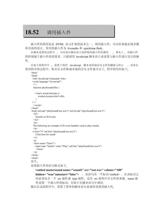 18.52             调用插入件

  插入件的利用也是 HTML 语言扩展的技术之一 利用插入件                                            可以轻易地实现多媒
体页面的设计 常用的插入件为 liveaudio 和 quicktime flash
  在脚本设置的过程中                    可以设计脚本语言来控制对插入件的调用                           事实上   对插入件
的控制属于插入件的设置者 只能利用 JavaScript 脚本语言来设置与插入件进行交互的操
作
  在如下的程序中                设置了利用 JavaScript 脚本来控制音乐文件的播放与停止                          读者在
使用程序的过程中 将音乐文件换成本地的音乐文件就可以了 程序的代码如下
  <html>
  <head>
   <title>JavaScript Unleashed</title>
   <script language="javascript">
    <!--
    function playSound(sfile) {

      // load a sound and play it
           window.location.href=sfile;
        }
   //-->
     </script>
  </head>
  <body onLoad="playSound('test.wav')" onUnLoad="playSound('test.wav')">
     <h2>
        Sounds on JS Events
     </h2>
     <hr>
     The following are example of JS event handlers used to play sounds.
     <hr>
   <a href="#" onClick="playSound('test.wav')">
        Click here for sound
     </a>
     <p>
     <form name="form1">
      <input type="button" value="Play" onClick="playSound('test.wav')">
        </form>
     </p>
  </body>
  </html>
  其中
  设置插入件的语句格式如下
    <embed mastersound name="sound1" src="test.wav" volume="100"
    hidden= "true"autostart="false"> 该语句有一个标识<embed> 在该标识之
    间必须包含一个 src 属性或 type 属性 这里 src 指明声音文件的来源 name 属
    性设置一个插入件的标识 有助于在脚本语句中调用
  随后在这段程序中 设置了简单的脚本语句来调用设置的插入件
 