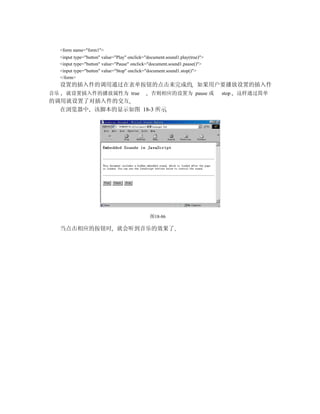 <form name="form1">
     <input type="button" value="Play" onclick="document.sound1.play(true)">
     <input type="button" value="Pause" onclick="document.sound1.pause()">
     <input type="button" value="Stop" onclick="document.sound1.stop()">
     </form>
     设置的插入件的调用通过在表单按钮的点击来完成的 如果用户要播放设置的插入件
音乐     就设置插入件的播放属性为 true                         否则相应的设置为 pause 或              stop   这样通过简单
的调用就设置了对插入件的交互
  在浏览器中 该脚本的显示如图 18-3 所示




                                                 图18-86

     当点击相应的按钮时 就会听到音乐的效果了
 
