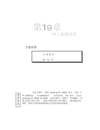 第19章
                          网上购物系统


     主要内容

                  示 例 特 性

                  源   代   码




          在本示例中    利用 JavaScript 和 HTML 语言     开发一个
本   网上购物系统   在该购物系统中          没有复杂的   CGI 程序   完全由
章   JavaScript 和 HTML 语言构成 在该示例中 设置了一些列脚本 实
导   现了表单与用户交互           实现了利用表单与用户通信 最后通过电子
读   邮件 将用户的需求传递给相关人员进行相应的处理
 
